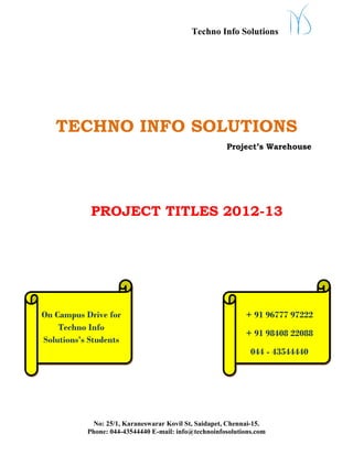 Techno Info Solutions




   TECHNO INFO SOLUTIONS
                                                      Project’s Warehouse




            PROJECT TITLES 2012-13




On Campus Drive for                                         + 91 96777 97222
    Techno Info
                                                            + 91 98408 22088
Solutions’s Students
                                                              044 - 43544440




            No: 25/1, Karaneswarar Kovil St, Saidapet, Chennai-15.
           Phone: 044-43544440 E-mail: info@technoinfosolutions.com
 