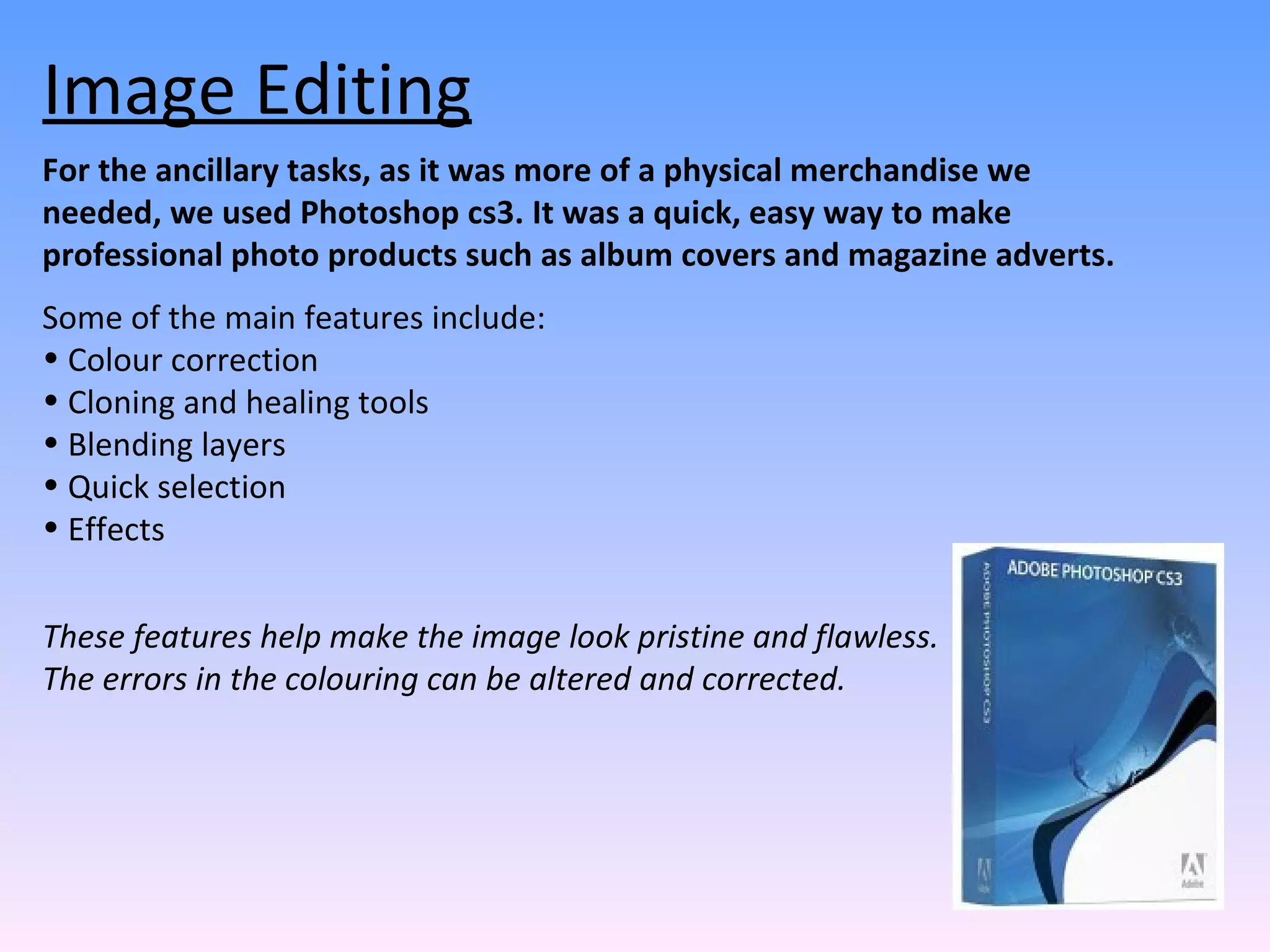 Image Editing For the ancillary tasks, as it was more of a physical merchandise we needed, we used Photoshop cs3. It was a quick, easy way to make professional photo products such as album covers and magazine adverts. Some of the main features include:  Colour correction  Cloning and healing tools Blending layers Quick selection Effects These features help make the image look pristine and flawless. The errors in the colouring can be altered and corrected.  