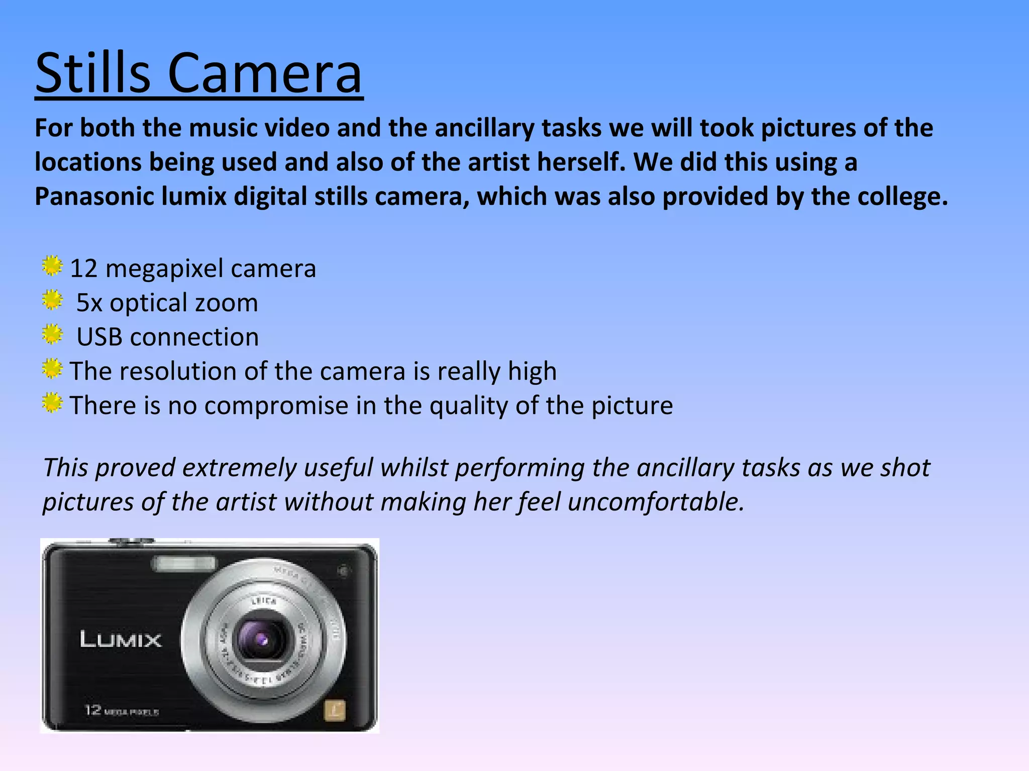 For both the music video and the ancillary tasks we will took pictures of the locations being used and also of the artist herself. We did this using a Panasonic lumix digital stills camera, which was also provided by the college.  12 megapixel camera  5x optical zoom  USB connection  The resolution of the camera is really high There is no compromise in the quality of the picture Stills Camera This proved extremely useful whilst performing the ancillary tasks as we shot pictures of the artist without making her feel uncomfortable.  