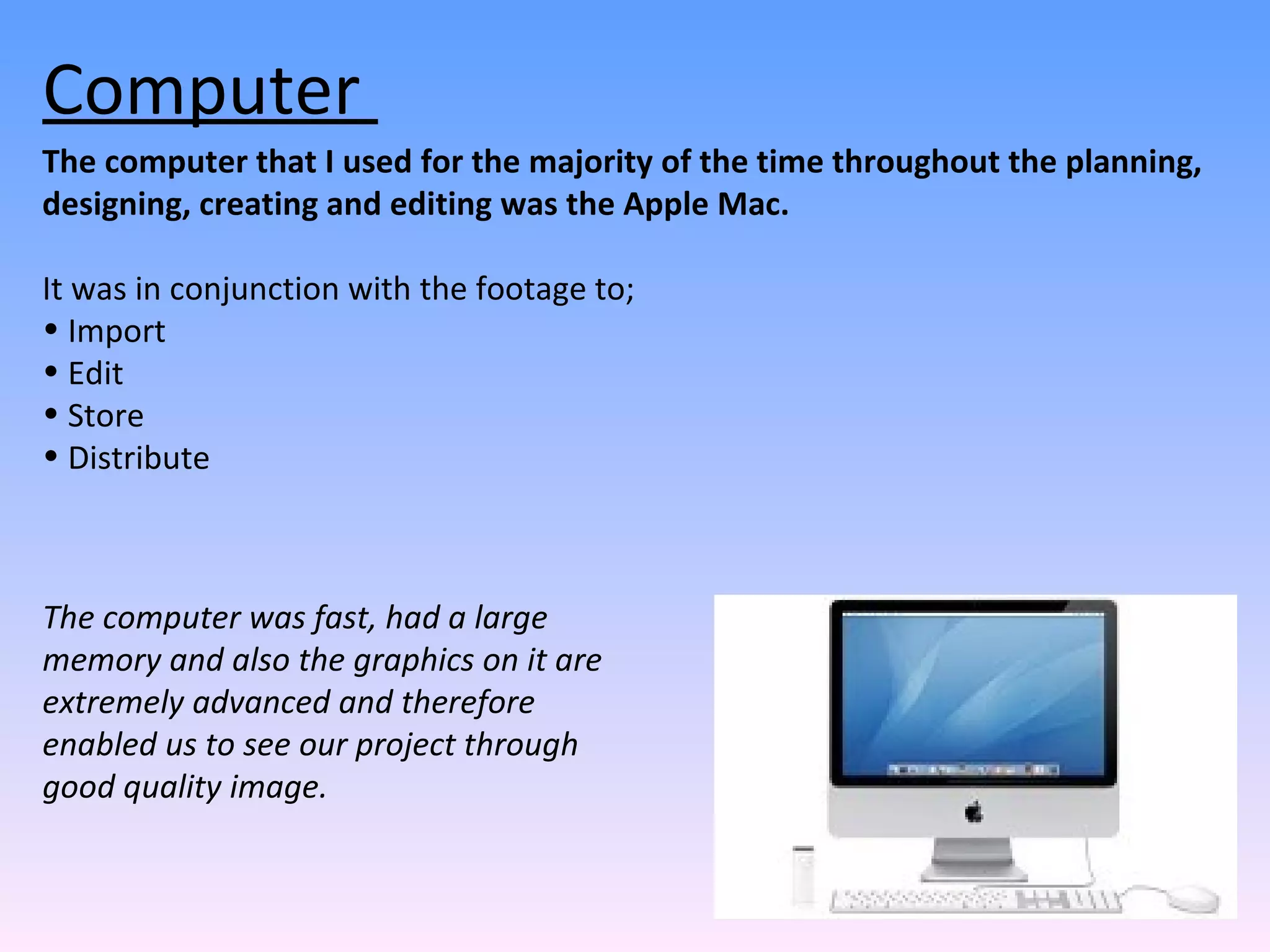 The computer that I used for the majority of the time throughout the planning, designing, creating and editing was the Apple Mac.  It was in conjunction with the footage to; Import Edit Store  Distribute Computer  The computer was fast, had a large memory and also the graphics on it are extremely advanced and therefore enabled us to see our project through good quality image.  