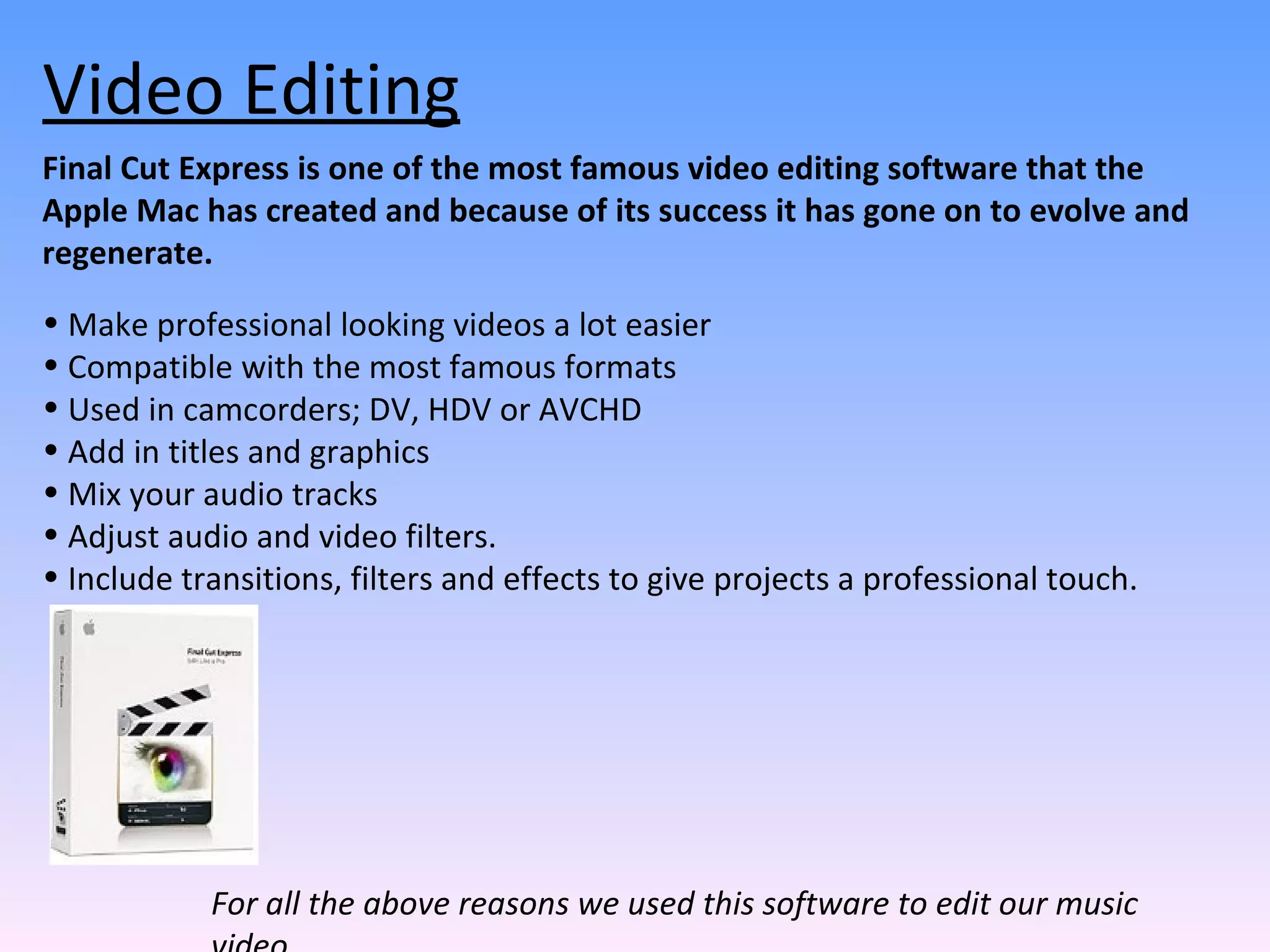 Final Cut Express is one of the most famous video editing software that the Apple Mac has created and because of its success it has gone on to evolve and regenerate.  Make professional looking videos a lot easier Compatible with the most famous formats  Used in camcorders; DV, HDV or AVCHD Add in titles and graphics Mix your audio tracks Adjust audio and video filters.  Include transitions, filters and effects to give projects a professional touch.  Video Editing For all the above reasons we used this software to edit our music video. 