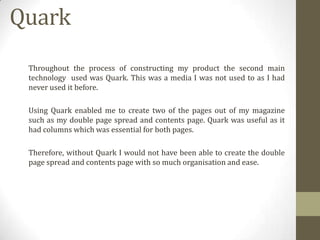 Quark
Throughout the process of constructing my product the second main
technology used was Quark. This was a media I was not used to as I had
never used it before.
Using Quark enabled me to create two of the pages out of my magazine
such as my double page spread and contents page. Quark was useful as it
had columns which was essential for both pages.
Therefore, without Quark I would not have been able to create the double
page spread and contents page with so much organisation and ease.

 
