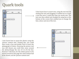 Quark tools
I first learnt how to insert text, using the text tool. By
clicking the tool and dragging it enabled me to create
a text box were I could then type my words into. The
text was then edited and changed by using box at the
bottom of the screen that enabled you to change the
font, colour and size of the text.

I also learnt how to insert the photos using the
‘picture content tool.’ Clicking this, you could
then create a box and double click to insert the
photograph of choice. Ensuring the picture tool
was still chosen you could then move around
the photo/change the size of it to fit the box.
However I did learn, for the whole picture to be
moved around on the page the select button had
to be chosen, not the ‘picture content tool.’

 