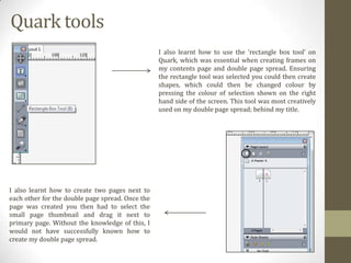 Quark tools
I also learnt how to use the ‘rectangle box tool’ on
Quark, which was essential when creating frames on
my contents page and double page spread. Ensuring
the rectangle tool was selected you could then create
shapes, which could then be changed colour by
pressing the colour of selection shown on the right
hand side of the screen. This tool was most creatively
used on my double page spread; behind my title.

I also learnt how to create two pages next to
each other for the double page spread. Once the
page was created you then had to select the
small page thumbnail and drag it next to
primary page. Without the knowledge of this, I
would not have successfully known how to
create my double page spread.

 
