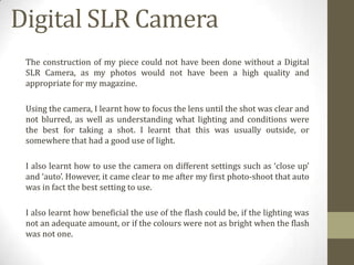 Digital SLR Camera
The construction of my piece could not have been done without a Digital
SLR Camera, as my photos would not have been a high quality and
appropriate for my magazine.
Using the camera, I learnt how to focus the lens until the shot was clear and
not blurred, as well as understanding what lighting and conditions were
the best for taking a shot. I learnt that this was usually outside, or
somewhere that had a good use of light.
I also learnt how to use the camera on different settings such as ‘close up’
and ‘auto’. However, it came clear to me after my first photo-shoot that auto
was in fact the best setting to use.
I also learnt how beneficial the use of the flash could be, if the lighting was
not an adequate amount, or if the colours were not as bright when the flash
was not one.

 