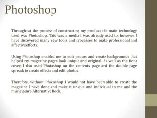 Photoshop
Throughout the process of constructing my product the main technology
used was Photoshop. This was a media I was already used to, however I
have discovered many new tools and processes to make professional and
affective effects.
Using Photoshop enabled me to edit photos and create backgrounds that
helped my magazine pages look unique and original. As well as the front
cover, I also used Photoshop on the contents page and the double page
spread; to create effects and edit photos.
Therefore, without Photoshop I would not have been able to create the
magazine I have done and make it unique and individual to me and the
music genre Alternative Rock.

 