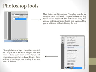 Photoshop tools
Main feature used throughout Photoshop was the use
of layers. Using Photoshop I began to understand why
layers are so important. This is because every item
created on the programme has its own layer, enabling
you to edit them without affecting the rest.

Through the use of layers I also then educated
on the process of ‘rasterize’ images. This was
used to turn layers such as text layers and
shapes into image layers. Once this was done
editing of the image, and erasing it became
more accessible.

 