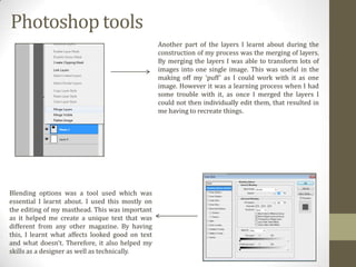 Photoshop tools
Another part of the layers I learnt about during the
construction of my process was the merging of layers.
By merging the layers I was able to transform lots of
images into one single image. This was useful in the
making off my ‘puff’ as I could work with it as one
image. However it was a learning process when I had
some trouble with it, as once I merged the layers I
could not then individually edit them, that resulted in
me having to recreate things.

Blending options was a tool used which was
essential I learnt about. I used this mostly on
the editing of my masthead. This was important
as it helped me create a unique text that was
different from any other magazine. By having
this, I learnt what affects looked good on text
and what doesn’t. Therefore, it also helped my
skills as a designer as well as technically.

 