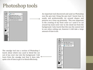 Photoshop tools
An important tool discovered and used on Photoshop
was the pen tool. Using the pen tool I learnt how to
neatly and professionally cut around shapes and
pictures on a close up proximity. This was important
in the creating of my front cover as I used it to cut
around my main cover star so she stood out from the
background. I also learnt that this was the easiest tool
to use when cutting out, however it did take a large
amount of time to do.

The smudge tool was a section of Photoshop I
learnt about which was used to blend the cut
out of my cover star into the background. I did
learn from the smudge tool that it does take
quite a lot of time to get it to blend effectively.

 