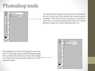 Photoshop tools
An important tool discovered and used on Photoshop
was the eraser tool. This allowed me to delete pieces
of photos I did not feel were necessary on my blog. I
used this on a close proximity once I have cut around
photos to make sure it had a finished look of it.

The background eraser tool helped me discover
how to erase large spaces of the Photoshop page
that consisted of mainly one colour. This helped
as it saved me time during the production of the
magazine pages.

 