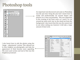 Photoshop tools
An important tool discovered and used on Photoshop
was the pen tool. Using the pen tool I learnt how to
neatly and professionally cut around shapes and
pictures on a close up proximity. This was important
in the creating of my front cover as I used it to cut
around my main cover star so she stood out from the
background. I also learnt that this was the easiest tool
to use when cutting out, however it did take a large
amount of time to do.

I also learnt how to edit the photos using the
‘image - adjustments’ section. This allowed me
to then brighten up photographs and help the
appearance of them become more appealing.
The most used section and tool of this was the
‘brightness/contrast’.

 