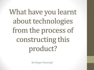 What have you learnt
about technologies
from the process of
constructing this
product?
By Megan Kavanagh

 