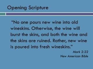 Opening Scripture    “No one pours new wine into old wineskins. Otherwise, the wine will burst the skins, and both the wine and the skins are ruined. Rather, new wine is poured into fresh wineskins.” Mark 2:22 New American Bible 