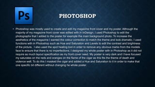 PHOTOSHOP
• Photoshop was mostly used to create and edit my magazine front cover and my poster. Although the
majority of my magazine front cover was edited with in InDesign, I used Photoshop to edit the
photographs that I added to the poster for example the main background photo. To increase the
aesthetics of the magazine I wanted the colour correction to match the theme and look dramatic. I used
functions with in Photoshop such as Hue and Saturation and Levels to edit the contrast and brightness
of the picture. I also used the spot healing tool in order to remove any obvious marks from the models
face to ensure that there is no imperfections. I designed my whole poster with in Photoshop as it did not
require as much layout specification as my front cover need. My poster is very dark and I have focused
my saturates on the reds and oranges on the flame of the cigar as this fits the theme of death and
violence well. To do this I masked the cigar and added a Hue and Saturation to it in order to make that
one specific bit different without changing he whole poster.
 
