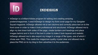 INDESIGN
• InDesign is a brilliant Adobe program for editing and creating amazing
posters/magazines. I used InDesign to design my front cover page for my Gangster
Squad magazine. InDesign allowed me to set columns and correctly place text on to the
front cover in order to make it look professional and structured. InDesign allowed me to
align my text down both sides of the page, create borders and headings and place
images behind and in front of the text in order to make it look layered and realistic.
InDesign allowed me to also export my image in a range of file types, one of which I
chose was PNG. This made the magazines quality crystal clear and allowed me to
place the PNG on to my blog to then advertise it to the audiences.
 