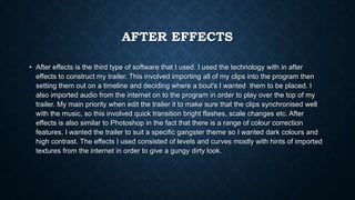 AFTER EFFECTS
• After effects is the third type of software that I used. I used the technology with in after
effects to construct my trailer. This involved importing all of my clips into the program then
setting them out on a timeline and deciding where a bout's I wanted them to be placed. I
also imported audio from the internet on to the program in order to play over the top of my
trailer. My main priority when edit the trailer it to make sure that the clips synchronised well
with the music, so this involved quick transition bright flashes, scale changes etc. After
effects is also similar to Photoshop in the fact that there is a range of colour correction
features. I wanted the trailer to suit a specific gangster theme so I wanted dark colours and
high contrast. The effects I used consisted of levels and curves mostly with hints of imported
textures from the internet in order to give a gungy dirty look.
 
