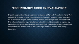 TECHNOLOGY USED IN EVALUATION
• The only program that I have used in my evaluation is Microsoft PowerPoint. PowerPoint
allowed me to create a presentation consisting of as many slides as I want. It allowed
me to insert text, images, videos, borders, themes, and arrange them however I want.
This software has aided my evaluation as without it I would not be able to express my
ideas about my productions creatively as I have done. PowerPoint allowed me to import
pictures from the internet such as the Adobe logos and then present them on my
document.
 
