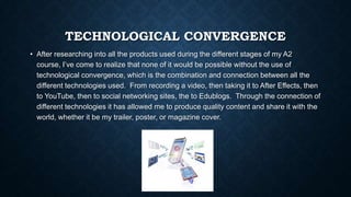 TECHNOLOGICAL CONVERGENCE
• After researching into all the products used during the different stages of my A2
course, I’ve come to realize that none of it would be possible without the use of
technological convergence, which is the combination and connection between all the
different technologies used. From recording a video, then taking it to After Effects, then
to YouTube, then to social networking sites, the to Edublogs. Through the connection of
different technologies it has allowed me to produce quality content and share it with the
world, whether it be my trailer, poster, or magazine cover.
 