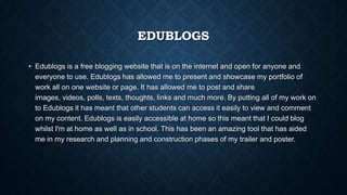 EDUBLOGS
• Edublogs is a free blogging website that is on the internet and open for anyone and
everyone to use. Edublogs has allowed me to present and showcase my portfolio of
work all on one website or page. It has allowed me to post and share
images, videos, polls, texts, thoughts, links and much more. By putting all of my work on
to Edublogs it has meant that other students can access it easily to view and comment
on my content. Edublogs is easily accessible at home so this meant that I could blog
whilst I'm at home as well as in school. This has been an amazing tool that has aided
me in my research and planning and construction phases of my trailer and poster.
 