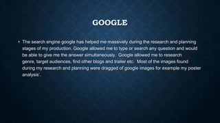 GOOGLE
• The search engine google has helped me massively during the research and planning
stages of my production. Google allowed me to type or search any question and would
be able to give me the answer simultaneously. Google allowed me to research
genre, target audiences, find other blogs and trailer etc. Most of the images found
during my research and planning were dragged of google images for example my poster
analysis’.
 