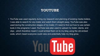 YOUTUBE
• YouTube was used regularly during my research and planning of existing media trailers.
I was able to search for any trailer and watch them straight away. YouTube was also
used during the construction stages of my trailer, if I need to find out how to use certain
tools in the programs I used. YouTube was also used to upload my trailer, idents, and
clips , which therefore meant I could embed them on to my blog using the old embed
code, which meant everyone could view and potentially help my blog grow.
 