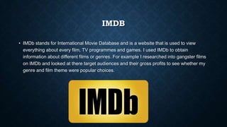 IMDB
• IMDb stands for International Movie Database and is a website that is used to view
everything about every film, TV programmes and games. I used IMDb to obtain
information about different films or genres. For example I researched into gangster films
on IMDb and looked at there target audiences and their gross profits to see whether my
genre and film theme were popular choices.
 
