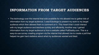 INFORMATION FROM TARGET AUDIENCES
• The technology over the internet that was available for me allowed me to gather lots of
information from my target audience. I used Edublogs to present my work to my target
audience which then allowed them to comment on it. This meant that I could interact
with my target audience and teachers quickly and efficiently. Another way I gained
information from my target audience is from a website called PollDaddy.com. This is a
easy-to-use survey creating program via the internet that allowed me to create a poll that
helped me gain hard statistics about what my audiences wanted and liked.
 