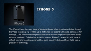IPHONE 5
• The iPhone 5 was the main piece of equipment used when creating my trailer. I used
the Video recording, HD (1080p) up to 30 frames per second with audio camera to film
my clips. This produced some great quality clips and looked professional when edited
with and rendered. Only bad aspect with using an iPhone 5 camera is that it made it
difficult for me to keep the camera still or pan it smoothly, but apart from that it was a
great bit of technology.
 