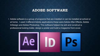 ADOBE SOFTWARE
• Adobe software is a group of programs that are installed or can be installed at school or
at home. I used 3 different Adobe applications these were Adobe After Effects, Adobe
InDesign and Adobe Photoshop. This software helped me edit and construct a
professional looking trailer, design a poster and build a magazine front cover.
 