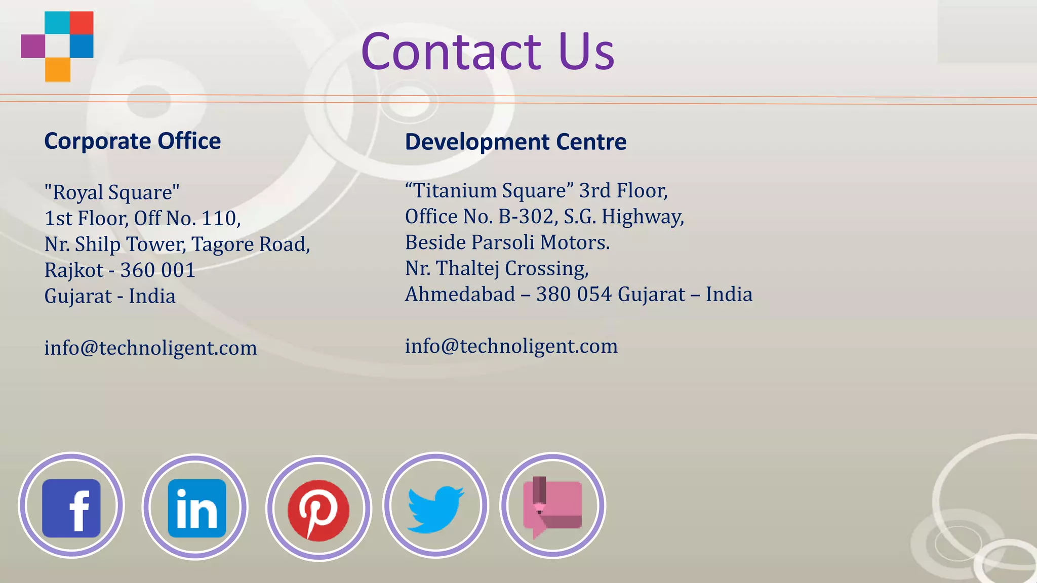 Contact Us
"Royal Square"
1st Floor, Off No. 110,
Nr. Shilp Tower, Tagore Road,
Rajkot - 360 001
Gujarat - India
info@technoligent.com
“Titanium Square” 3rd Floor,
Office No. B-302, S.G. Highway,
Beside Parsoli Motors.
Nr. Thaltej Crossing,
Ahmedabad – 380 054 Gujarat – India
info@technoligent.com
Corporate Office Development Centre
 