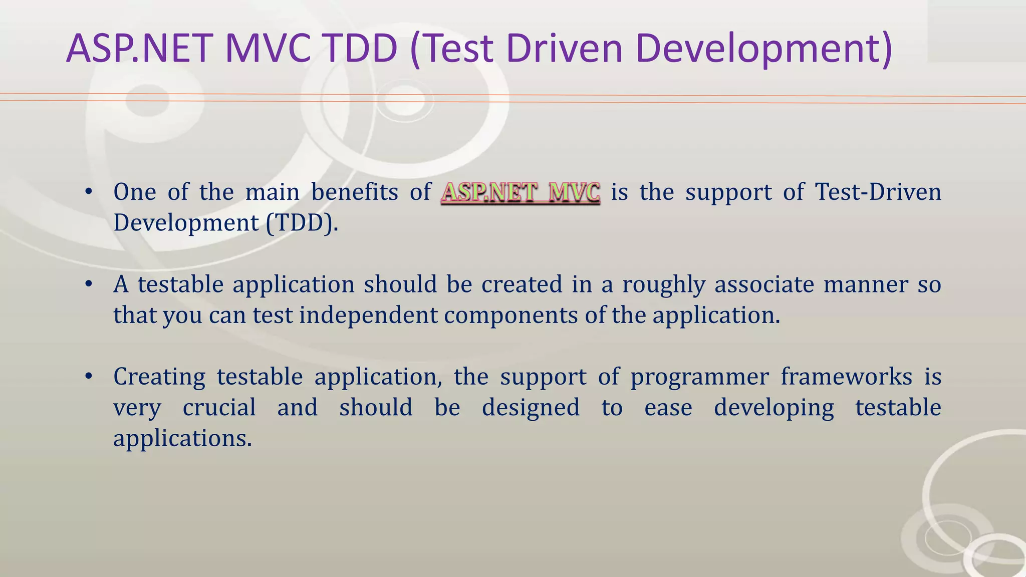 ASP.NET MVC TDD (Test Driven Development)
• One of the main benefits of is the support of Test-Driven
Development (TDD).
• A testable application should be created in a roughly associate manner so
that you can test independent components of the application.
• Creating testable application, the support of programmer frameworks is
very crucial and should be designed to ease developing testable
applications.
 
