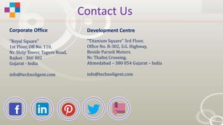 Contact Us
"Royal Square"
1st Floor, Off No. 110,
Nr. Shilp Tower, Tagore Road,
Rajkot - 360 001
Gujarat - India
info@technoligent.com
“Titanium Square” 3rd Floor,
Office No. B-302, S.G. Highway,
Beside Parsoli Motors.
Nr. Thaltej Crossing,
Ahmedabad – 380 054 Gujarat – India
info@technoligent.com
Corporate Office Development Centre
 