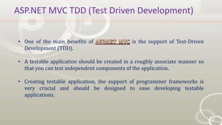 ASP.NET MVC TDD (Test Driven Development)
• One of the main benefits of is the support of Test-Driven
Development (TDD).
• A testable application should be created in a roughly associate manner so
that you can test independent components of the application.
• Creating testable application, the support of programmer frameworks is
very crucial and should be designed to ease developing testable
applications.
 