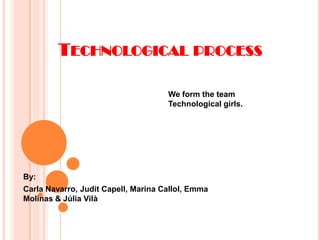 TECHNOLOGICAL PROCESS

                                     We form the team
                                     Technological girls.




By:
Carla Navarro, Judit Capell, Marina Callol, Emma
Molinas & Júlia Vilà
 