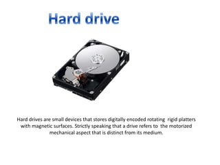 Hard drive Hard drives are small devices that stores digitally encoded rotating  rigid platters with magnetic surfaces. Strictly speaking that a drive refers to  the motorized mechanical aspect that is distinct from its medium.  