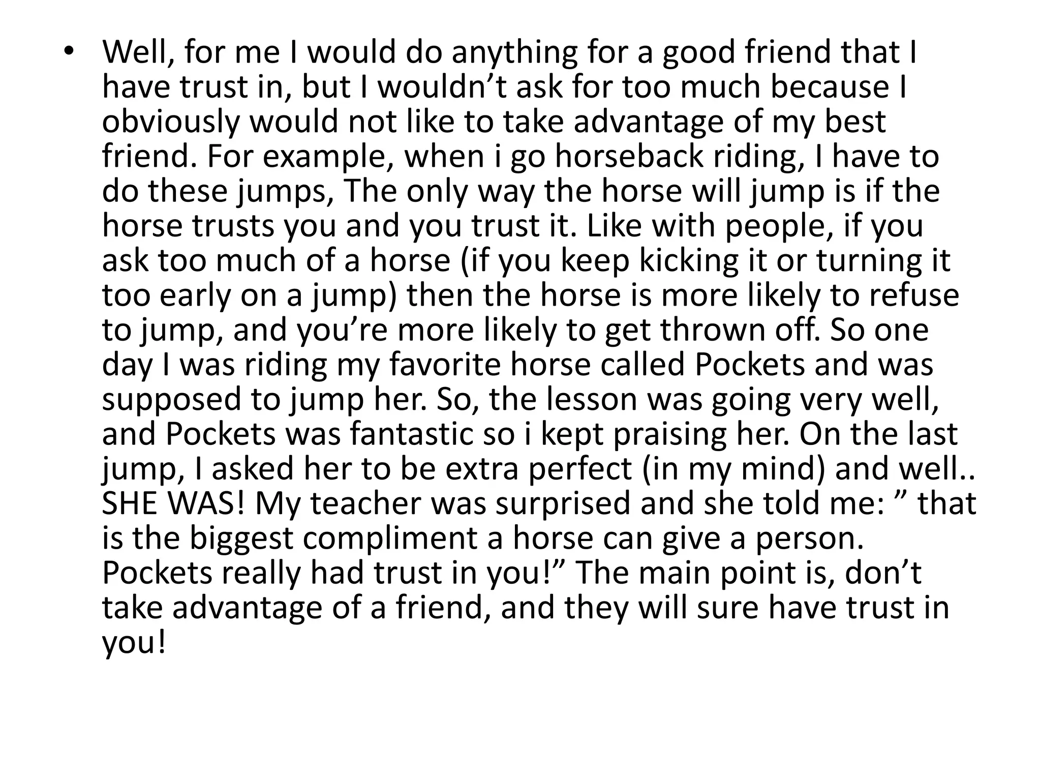 Well, for me I would do anything for a good friend that I have trust in, but I wouldn’t ask for too much because I obviously would not like to take advantage of my best friend. For example, when i go horseback riding, I have to do these jumps, The only way the horse will jump is if the horse trusts you and you trust it. Like with people, if you ask too much of a horse (if you keep kicking it or turning it too early on a jump) then the horse is more likely to refuse to jump, and you’re more likely to get thrown off. So one day I was riding my favorite horse called Pockets and was supposed to jump her. So, the lesson was going very well, and Pockets was fantastic so i kept praising her. On the last jump, I asked her to be extra perfect (in my mind) and well.. SHE WAS! My teacher was surprised and she told me: ” that is the biggest compliment a horse can give a person. Pockets really had trust in you!” The main point is, don’t take advantage of a friend, and they will sure have trust in you!