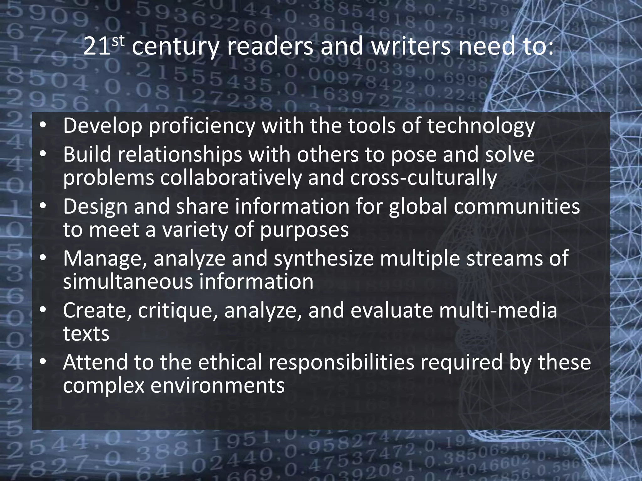 21st century readers and writers need to: Develop proficiency with the tools of technology Build relationships with others to pose and solve problems collaboratively and cross-culturally Design and share information for global communities to meet a variety of purposes Manage, analyze and synthesize multiple streams of simultaneous information Create, critique, analyze, and evaluate multi-media texts Attend to the ethical responsibilities required by these complex environments