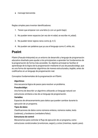 ●​ mensaje bienvenida​
Reglas simples para inventar identificadores:
1.​ Tienen que empezar con una letra (o con un guión bajo).​
2.​ No pueden tener espacios (en vez de mi edad, se escribe mi_edad).​
3.​ No pueden tener signos raros como @, #, $.​
4.​ No pueden ser palabras que ya usa el lenguaje como if, while, etc.
Pseint
PSeInt (Pseudo-Intérprete) es un entorno de desarrollo y lenguaje de programación
educativo diseñado para ayudar a los principiantes a aprender los fundamentos de
la programación de forma más accesible. Su objetivo principal es facilitar el
aprendizaje de la lógica de la programación mediante el uso de pseudocódigo, que
es una forma de representar algoritmos de manera estructurada y legible, antes de
codificarlos en un lenguaje de programación real.
Conceptos fundamentales de la programación en PSeInt:
​
​ Algoritmos:​
Una secuencia lógica de pasos para resolver un problema.
​
​ Pseudocódigo:​
Una forma de describir un algoritmo utilizando un lenguaje natural con
estructuras similares a las de un lenguaje de programación.
​
​ Variables:​
Espacios de almacenamiento para datos que pueden cambiar durante la
ejecución de un programa.
​
​ Tipos de datos:​
Clasificaciones de datos como números enteros, números reales, texto
(cadenas), y booleanos (verdadero/falso).
​
​ Estructuras de control:​
Mecanismos para controlar el flujo de ejecución de un programa, como
estructuras condicionales (si-entonces, según) y ciclos (mientras, repetir, para).
 