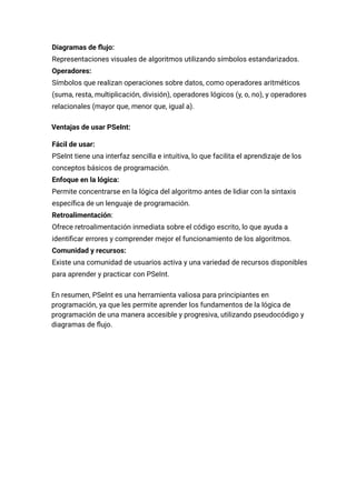 ​
​ Diagramas de flujo:​
Representaciones visuales de algoritmos utilizando símbolos estandarizados.
​
​ Operadores:​
Símbolos que realizan operaciones sobre datos, como operadores aritméticos
(suma, resta, multiplicación, división), operadores lógicos (y, o, no), y operadores
relacionales (mayor que, menor que, igual a).
Ventajas de usar PSeInt:
​
​ Fácil de usar:​
PSeInt tiene una interfaz sencilla e intuitiva, lo que facilita el aprendizaje de los
conceptos básicos de programación.
​
​ Enfoque en la lógica:​
Permite concentrarse en la lógica del algoritmo antes de lidiar con la sintaxis
específica de un lenguaje de programación.
​
​ Retroalimentación:​
Ofrece retroalimentación inmediata sobre el código escrito, lo que ayuda a
identificar errores y comprender mejor el funcionamiento de los algoritmos.
​
​ Comunidad y recursos:​
Existe una comunidad de usuarios activa y una variedad de recursos disponibles
para aprender y practicar con PSeInt.
En resumen, PSeInt es una herramienta valiosa para principiantes en
programación, ya que les permite aprender los fundamentos de la lógica de
programación de una manera accesible y progresiva, utilizando pseudocódigo y
diagramas de flujo.
 