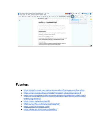 Fuentes:
●​ https://jmjinformatico.es/definicion-de-identificadores-en-informatica
●​ https://marcosruiz.github.io/posts/iniciacion-a-la-programacion-2
●​ https://www.programacionwebs.com/blog/programacion/identificador
es-en-programacion
●​ https://docs.python.org/es/3/
●​ https://www.freecodecamp.org/espanol/
●​ https://www.w3schools.com/
●​ https://www.youtube.com/c/FaztTech
 