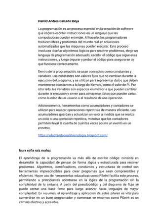 Harold Andres Caicedo Rioja
La programación es un proceso esencial en la creación de software
que implica escribir instrucciones en un lenguaje que las
computadoras puedan entender. Al hacerlo, los programadores
traducen ideas y problemas del mundo real en soluciones
automatizadas que las máquinas pueden ejecutar. Este proceso
involucra diseñar algoritmos lógicos para resolver problemas, elegir un
lenguaje de programación adecuado, escribir el código que sigue esas
instrucciones, y luego depurar y probar el código para asegurarse de
que funcione correctamente.
Dentro de la programación, se usan conceptos como constantes y
variables. Las constantes son valores fijos que no cambian durante la
ejecución del programa, y se utilizan para representar datos que deben
mantenerse constantes a lo largo del tiempo, como el valor de Pi. Por
otro lado, las variables son espacios en memoria que pueden cambiar
durante la ejecución y sirven para almacenar datos que pueden variar,
como la edad de un usuario o el resultado de una operación.
Adicionalmente, herramientas como acumuladores y contadores se
utilizan para realizar operaciones repetitivas de manera eficiente. Los
acumuladores guardan y actualizan un valor a medida que se realiza
un ciclo o una operación repetitiva, mientras que los contadores
permiten llevar la cuenta de cuántas veces ocurre un evento en un
proceso.
https://adaptandocealatecnologia.blogspot.com/
laura sofia ruiz muñoz
El aprendizaje de la programación va más allá de escribir código: consiste en
desarrollar la capacidad de pensar de forma lógica y estructurada para resolver
problemas. Algoritmos, identificadores, constantes y estructuras de control son
herramientas imprescindibles para crear programas que sean comprensibles y
eficientes. Hacer uso de herramientas educativas como PSeInt facilita este proceso,
permitiendo a principiantes adentrarse en la lógica de la programación sin la
complejidad de la sintaxis. A partir del pseudocódigo y del diagrama de flujo se
puede sentar una base firme para luego avanzar hacia lenguajes de mayor
complejidad. En resumen, el aprendizaje y aplicación de estos pilares es vital para
convertirse en un buen programador y comenzar en entornos como PSeInt es un
camino efectivo y accesible.
 
