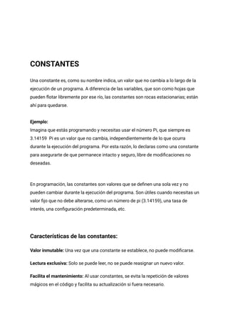 CONSTANTES
Una constante es, como su nombre indica, un valor que no cambia a lo largo de la
ejecución de un programa. A diferencia de las variables, que son como hojas que
pueden flotar libremente por ese río, las constantes son rocas estacionarias; están
ahí para quedarse.
Ejemplo:
Imagina que estás programando y necesitas usar el número Pi, que siempre es
3.14159 Pi es un valor que no cambia, independientemente de lo que ocurra
durante la ejecución del programa. Por esta razón, lo declaras como una constante
para asegurarte de que permanece intacto y seguro, libre de modificaciones no
deseadas.
En programación, las constantes son valores que se definen una sola vez y no
pueden cambiar durante la ejecución del programa. Son útiles cuando necesitas un
valor fijo que no debe alterarse, como un número de pi (3.14159), una tasa de
interés, una configuración predeterminada, etc.
Características de las constantes:
Valor inmutable: Una vez que una constante se establece, no puede modificarse.
Lectura exclusiva: Solo se puede leer, no se puede reasignar un nuevo valor.
Facilita el mantenimiento: Al usar constantes, se evita la repetición de valores
mágicos en el código y facilita su actualización si fuera necesario.
 