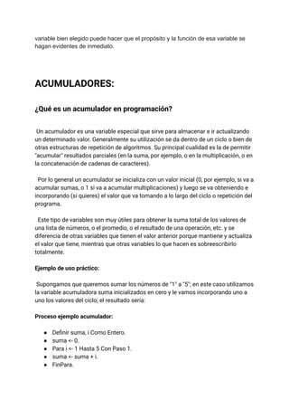 variable bien elegido puede hacer que el propósito y la función de esa variable se
hagan evidentes de inmediato.
ACUMULADORES:
¿Qué es un acumulador en programación?
Un acumulador es una variable especial que sirve para almacenar e ir actualizando
un determinado valor. Generalmente su utilización se da dentro de un ciclo o bien de
otras estructuras de repetición de algoritmos. Su principal cualidad es la de permitir
"acumular" resultados parciales (en la suma, por ejemplo, o en la multiplicación, o en
la concatenación de cadenas de caracteres).
Por lo general un acumulador se inicializa con un valor inicial (0, por ejemplo, si va a
acumular sumas, o 1 si va a acumular multiplicaciones) y luego se va obteniendo e
incorporando (si quieres) el valor que va tomando a lo largo del ciclo o repetición del
programa.
Este tipo de variables son muy útiles para obtener la suma total de los valores de
una lista de números, o el promedio, o el resultado de una operación, etc. y se
diferencia de otras variables que tienen el valor anterior porque mantiene y actualiza
el valor que tiene, mientras que otras variables lo que hacen es sobreescribirlo
totalmente.
Ejemplo de uso práctico:
Supongamos que queremos sumar los números de "1" a "5"; en este caso utilizamos
la variable acumuladora suma inicializados en cero y le vamos incorporando uno a
uno los valores del ciclo; el resultado sería:
Proceso ejemplo acumulador:
●​ Definir suma, i Como Entero.
●​ suma <- 0.
●​ Para i <- 1 Hasta 5 Con Paso 1.
●​ suma <- suma + i.
●​ FinPara.
 