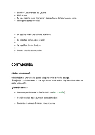 ●​ Escribir "La suma total es: ", suma.
●​ FinProceso.
●​ En este caso la suma final sería 15 para el caso del acumulador suma.
●​ Principales características.
●​ Se declara como una variable numérica.
●​
●​ Se inicializa con un valor neutral
●​
●​ Se modifica dentro de ciclos
●​
●​ Guarda un valor acumulativo.
CONTADORES:
¿Qué es un contador?
Un contador es una variable que se usa para llevar la cuenta de algo.​
Por ejemplo: cuántas veces ocurre algo, cuántos elementos hay, o cuántas veces se
repite una acción.
¿Para qué se usa?
●​ Contar repeticiones en un bucle (como un for o while)​
●​ Contar cuántos datos cumplen cierta condición​
●​ Controlar el número de pasos en un proceso​
 