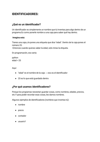 IDENTIFICADORES:
¿Qué es un identificador?
Un identificador es simplemente un nombre que tú inventas para algo dentro de un
programa.Es como ponerle nombre a una caja para saber qué hay dentro.
Imagina esto:
Tienes una caja y le pones una etiqueta que dice "edad". Dentro de la caja pones el
número 25.​
Entonces cuando quieras saber la edad, solo miras la etiqueta.
En programación, eso sería:
python
edad = 25
Aquí:
●​ "edad" es el nombre de la caja → eso es el identificador​
●​ 25 es lo que está guardado dentro​
¿Por qué usamos identificadores?
Porque los programas necesitan guardar cosas, como nombres, edades, precios,
etc.Y para poder recordar esas cosas, les damos nombres.
Algunos ejemplos de identificadores (nombres que inventas tú):
●​ nombre​
●​ precio​
●​ contador​
●​ usuario1​
 