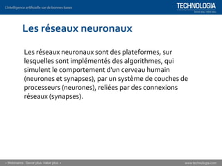 Les réseaux neuronaux
Les réseaux neuronaux sont des plateformes, sur
lesquelles sont implémentés des algorithmes, qui
simulent le comportement d'un cerveau humain
(neurones et synapses), par un système de couches de
processeurs (neurones), reliées par des connexions
réseaux (synapses).
 