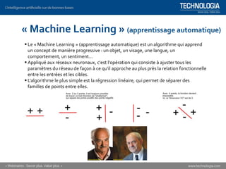 « Machine Learning » (apprentissage automatique)
▪ Le « Machine Learning » (apprentissage automatique) est un algorithme qui apprend
un concept de manière progressive : un objet, un visage, une langue, un
comportement, un sentiment…
▪ Appliqué aux réseaux neuronaux, c'est l'opération qui consiste à ajuster tous les
paramètres du réseau de façon à ce qu'il approche au plus près la relation fonctionnelle
entre les entrées et les cibles.
▪ L'algorithme le plus simple est la régression linéaire, qui permet de séparer des
familles de points entre elles.
 