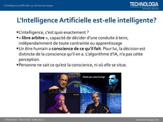 ▪L'intelligence, c’est quoi exactement ?
▪« libre arbitre », capacité de décider d’une conduite à tenir,
indépendamment de toute contrainte ou apprentissage
▪Un être humain a conscience de ce qu’il fait. Pour lui, la décision est
distincte de la conscience qu’il en a. L’algorithme d’IA, n’a pas cette
perception.
▪Personne ne sait ce qu’est la conscience, ni où elle se situe.
L'Intelligence Artificielle est-elle intelligente?
 