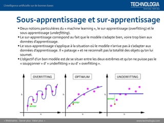 ▪ Deux notions particulières du « machine learning », le sur-apprentissage (overfitting) et le
sous-apprentissage (underfitting).
▪ Le sur-apprentissage correspond au fait que le modèle s’adapte bien, voire trop bien aux
données d’apprentissage.
▪ Le sous-apprentissage s’applique à la situation où le modèle n’arrive pas à s’adapter aux
données d’apprentissage. Il « patauge » et ne reconnaît pas la totalité des objets qu’on lui
soumet.
▪ L’objectif d’un bon modèle est de se situer entre les deux extrêmes et qu’on ne puisse pas le
« soupçonner » d’ « underfitting » ou d’ « overfitting ».
Sous-apprentissage et sur-apprentissage
 