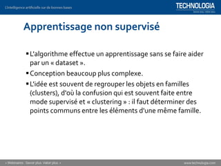 Apprentissage non supervisé
▪L'algorithme effectue un apprentissage sans se faire aider
par un « dataset ».
▪Conception beaucoup plus complexe.
▪L'idée est souvent de regrouper les objets en familles
(clusters), d'où la confusion qui est souvent faite entre
mode supervisé et « clustering » : il faut déterminer des
points communs entre les éléments d'une même famille.
 